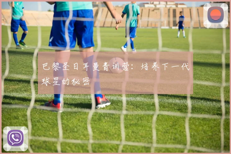巴黎圣日耳曼青训营：培养下一代球星的秘密