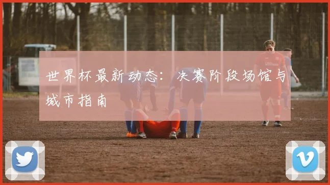世界杯最新动态：决赛阶段场馆与城市指南