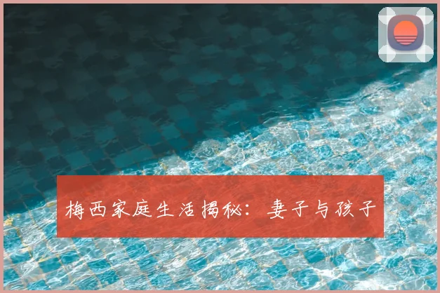 梅西家庭生活揭秘:妻子与孩子
