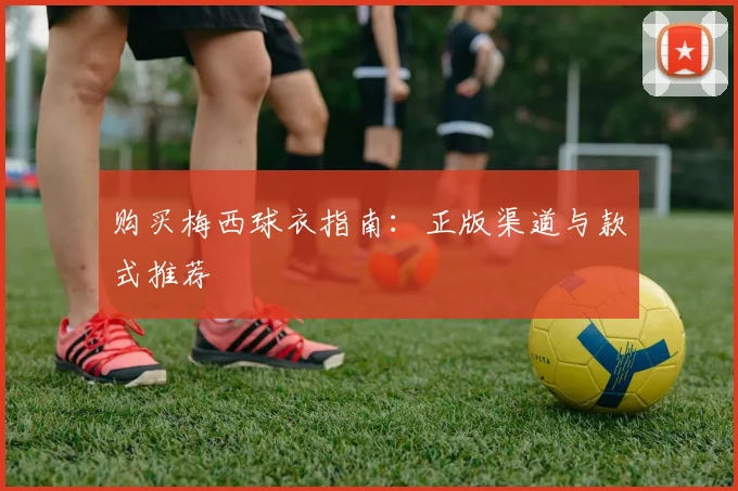 购买梅西球衣指南：正版渠道与款式推荐