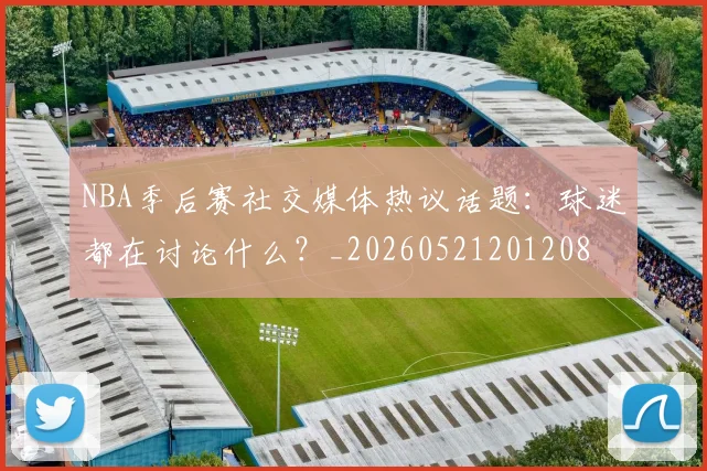 NBA季后赛社交媒体热议话题：球迷都在讨论什么？_20260521201208