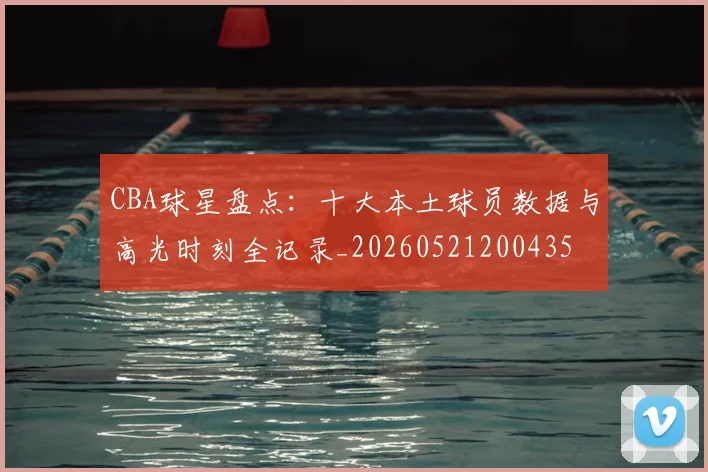 CBA球星盘点：十大本土球员数据与高光时刻全记录_20260521200435