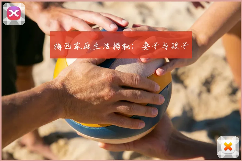 梅西家庭生活揭秘：妻子与孩子
