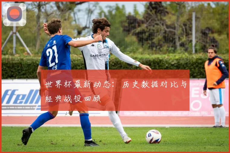 世界杯最新动态:历史数据对比与经典战役回顾