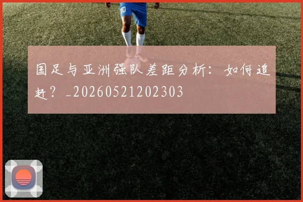 国足与亚洲强队差距分析：如何追赶？_20260521202303